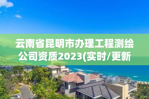 云南省昆明市辦理工程測繪公司資質2023(實時/更新中)