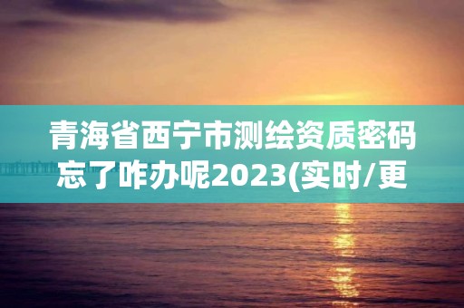 青海省西寧市測繪資質(zhì)密碼忘了咋辦呢2023(實時/更新中)