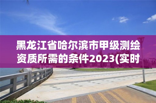 黑龍江省哈爾濱市甲級測繪資質所需的條件2023(實時/更新中)