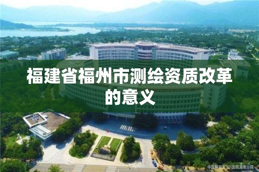 福建省福州市測繪資質(zhì)改革的意義