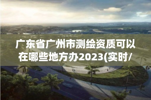 廣東省廣州市測繪資質可以在哪些地方辦2023(實時/更新中)