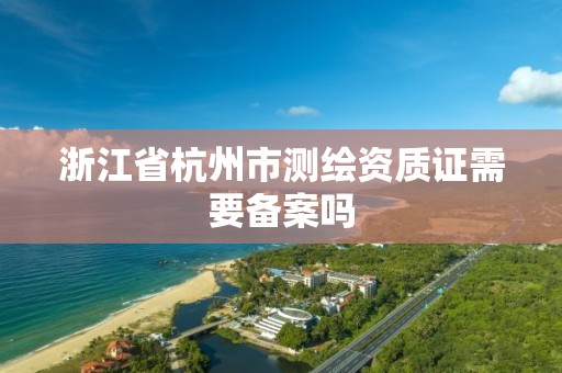 浙江省杭州市測繪資質證需要備案嗎