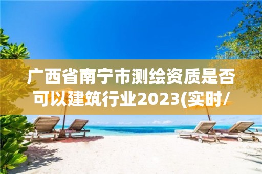 廣西省南寧市測繪資質是否可以建筑行業2023(實時/更新中)