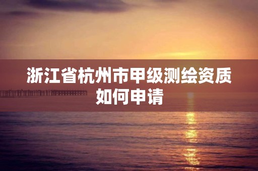 浙江省杭州市甲級測繪資質如何申請