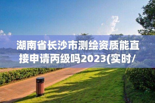 湖南省長沙市測繪資質(zhì)能直接申請丙級嗎2023(實時/更新中)