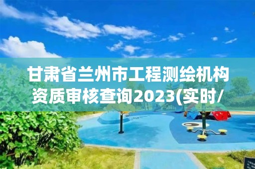 甘肅省蘭州市工程測繪機構資質審核查詢2023(實時/更新中)