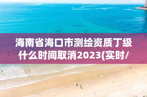 海南省海口市測繪資質(zhì)丁級什么時間取消2023(實時/更新中)