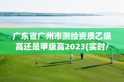 廣東省廣州市測繪資質乙級高還是甲級高2023(實時/更新中)