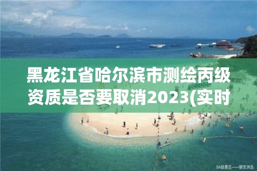 黑龍江省哈爾濱市測繪丙級資質是否要取消2023(實時/更新中)