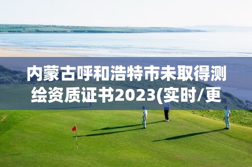 內蒙古呼和浩特市未取得測繪資質證書2023(實時/更新中)