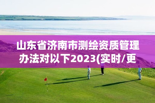 山東省濟南市測繪資質管理辦法對以下2023(實時/更新中)