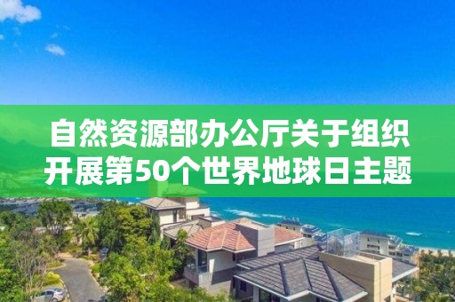 自然資源部辦公廳關(guān)于組織開展第50個世界地球日主題宣傳活動周的通知