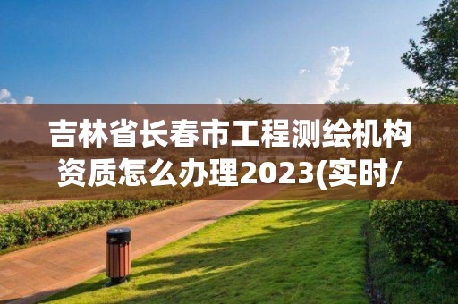 吉林省長春市工程測繪機構資質怎么辦理2023(實時/更新中)