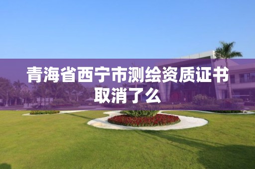 青海省西寧市測繪資質(zhì)證書取消了么