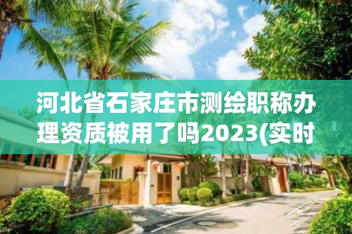 河北省石家莊市測繪職稱辦理資質被用了嗎2023(實時/更新中)