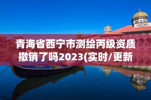 青海省西寧市測繪丙級資質(zhì)撤銷了嗎2023(實(shí)時(shí)/更新中)