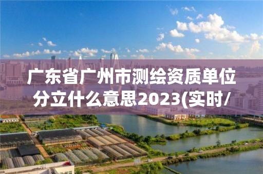 廣東省廣州市測繪資質單位分立什么意思2023(實時/更新中)