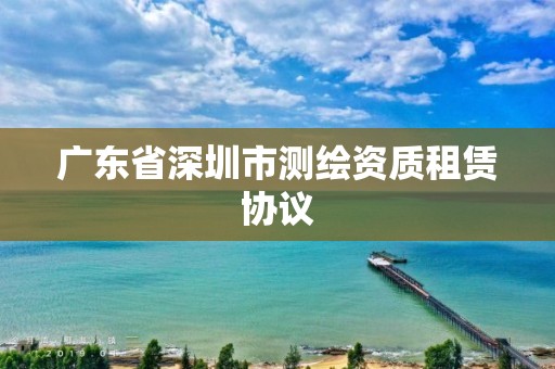 廣東省深圳市測繪資質租賃協議