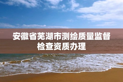 安徽省蕪湖市測繪質量監督檢查資質辦理