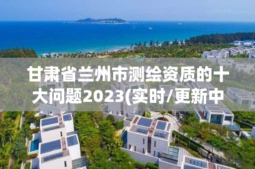 甘肅省蘭州市測繪資質的十大問題2023(實時/更新中)