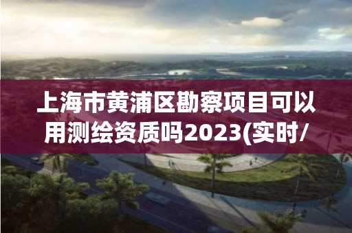 上海市黃浦區勘察項目可以用測繪資質嗎2023(實時/更新中)