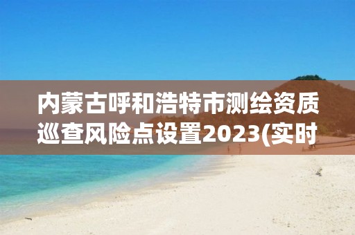 內蒙古呼和浩特市測繪資質巡查風險點設置2023(實時/更新中)