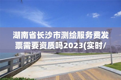 湖南省長沙市測繪服務費發票需要資質嗎2023(實時/更新中)