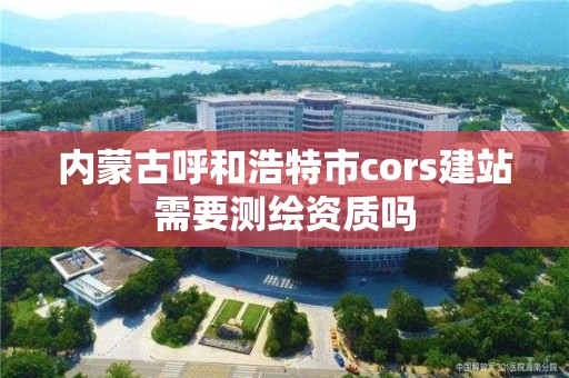 內蒙古呼和浩特市cors建站需要測繪資質嗎