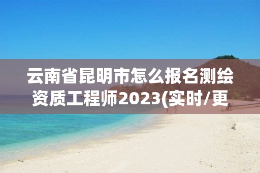 云南省昆明市怎么報名測繪資質工程師2023(實時/更新中)