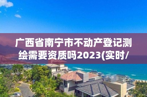 廣西省南寧市不動(dòng)產(chǎn)登記測繪需要資質(zhì)嗎2023(實(shí)時(shí)/更新中)