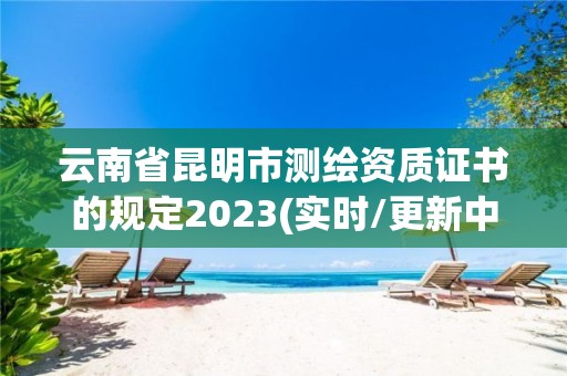 云南省昆明市測繪資質證書的規定2023(實時/更新中)