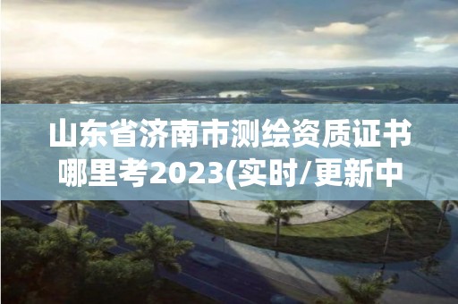 山東省濟南市測繪資質證書哪里考2023(實時/更新中)