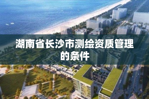 湖南省長沙市測繪資質管理的條件