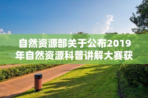 自然資源部關于公布2019年自然資源科普講解大賽獲獎名單的公告