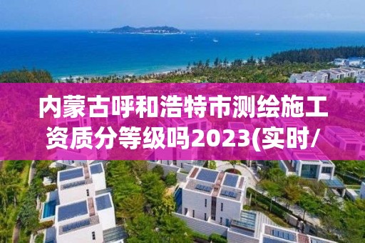 內蒙古呼和浩特市測繪施工資質分等級嗎2023(實時/更新中)