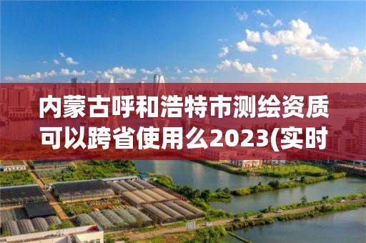 內(nèi)蒙古呼和浩特市測繪資質(zhì)可以跨省使用么2023(實時/更新中)