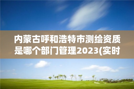 內(nèi)蒙古呼和浩特市測繪資質(zhì)是哪個部門管理2023(實時/更新中)