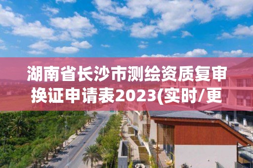 湖南省長沙市測繪資質(zhì)復(fù)審換證申請表2023(實時/更新中)