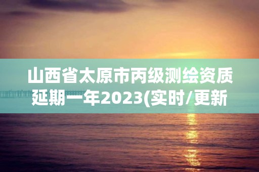 山西省太原市丙級測繪資質延期一年2023(實時/更新中)