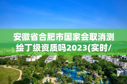 安徽省合肥市國家會取消測繪丁級資質嗎2023(實時/更新中)