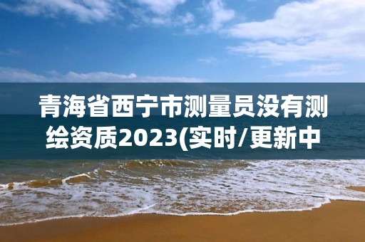 青海省西寧市測(cè)量員沒(méi)有測(cè)繪資質(zhì)2023(實(shí)時(shí)/更新中)