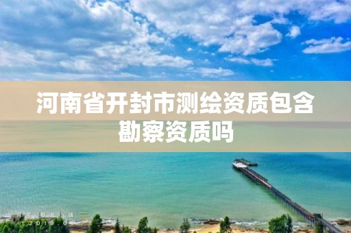 河南省開封市測繪資質包含勘察資質嗎