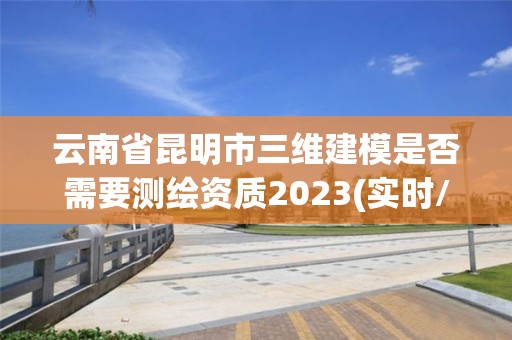 云南省昆明市三維建模是否需要測繪資質2023(實時/更新中)