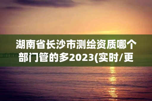 湖南省長沙市測繪資質哪個部門管的多2023(實時/更新中)