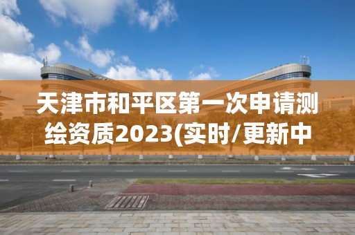 天津市和平區(qū)第一次申請(qǐng)測(cè)繪資質(zhì)2023(實(shí)時(shí)/更新中)