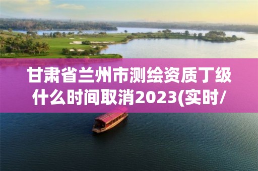 甘肅省蘭州市測繪資質丁級什么時間取消2023(實時/更新中)