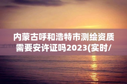 內蒙古呼和浩特市測繪資質需要安許證嗎2023(實時/更新中)