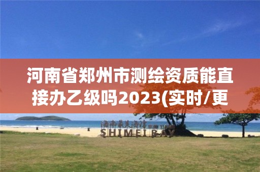 河南省鄭州市測繪資質能直接辦乙級嗎2023(實時/更新中)