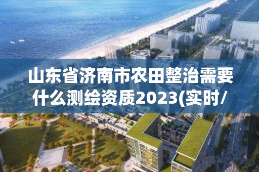 山東省濟(jì)南市農(nóng)田整治需要什么測繪資質(zhì)2023(實時/更新中)