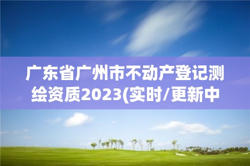 廣東省廣州市不動產登記測繪資質2023(實時/更新中)